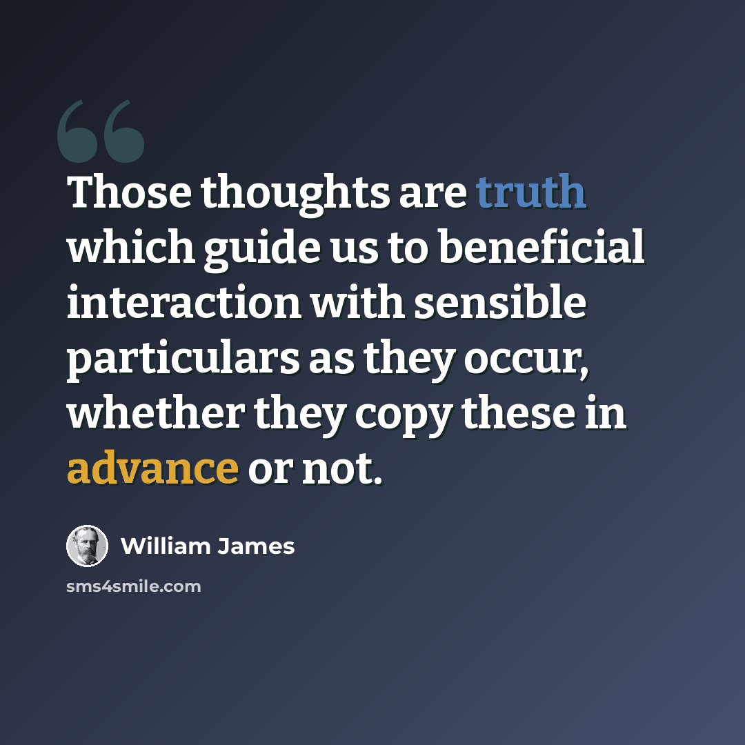 “Those thoughts are truth which guide us to beneficial interaction with sensible particulars as they occur, whether they copy these in advance or not.” quote by William James