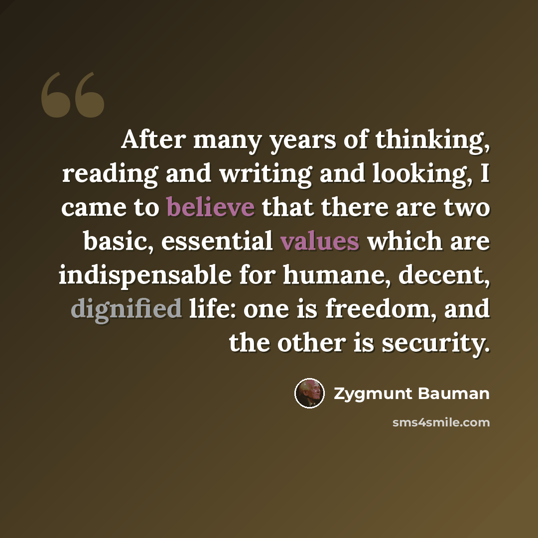 “After many years of thinking, reading and writing and looking, I came to believe that there are two basic, essential values which are indispensable for humane, decent, dignified life: one is freedom, and the other is security.” quote by Zygmunt Bauman
