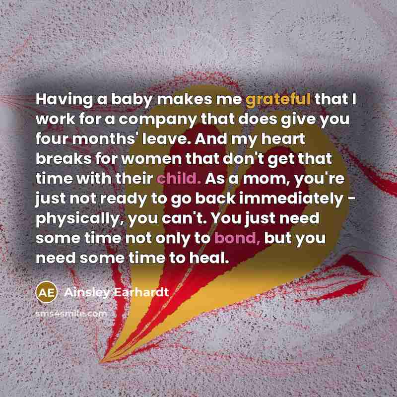 “Having a baby makes me grateful that I work for a company that does give you four months' leave. And my heart breaks for women that don't get that time with their child. As a mom, you're just not ready to go back immediately - physically, you can't. You just need some time not only to bond, but…” quote by Ainsley Earhardt