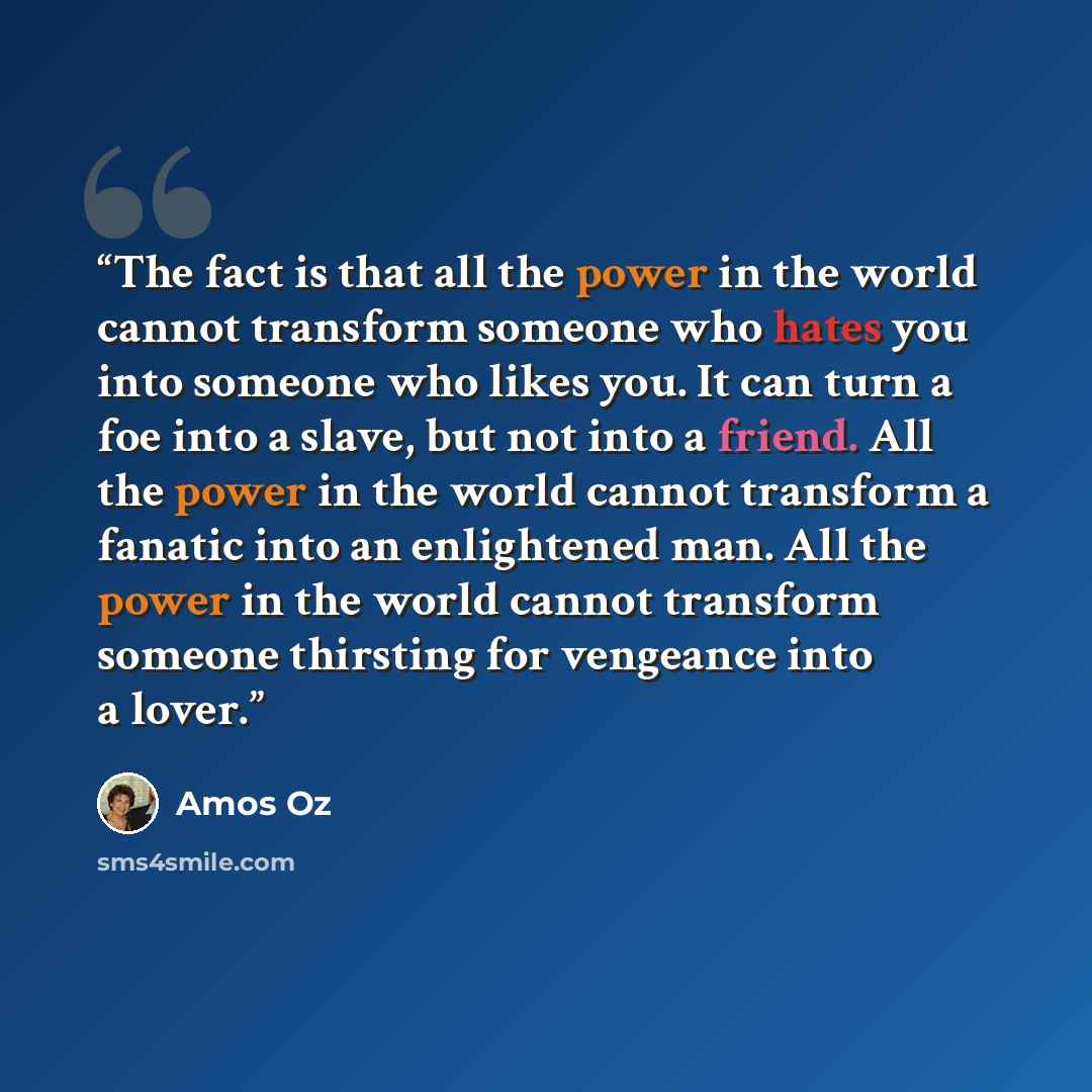 “The fact is that all the power in the world cannot transform someone who hates you into someone who likes you. It can turn a foe into a slave, but not into a friend. All the power in the world cannot transform a fanatic into an enlightened man. All the power in the world cannot transform someone…” quote by Amos Oz