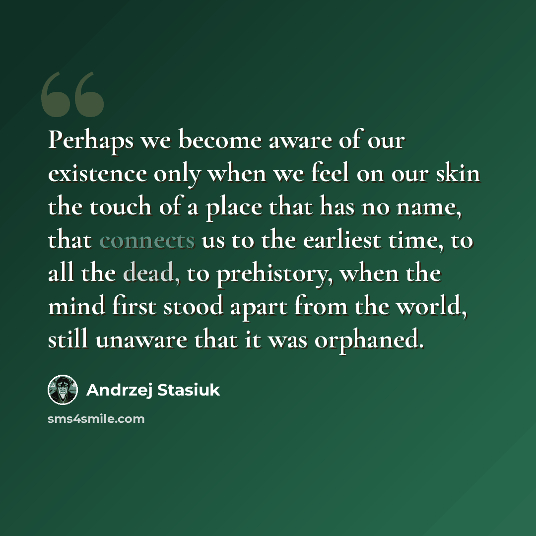 “Perhaps we become aware of our existence only when we feel on our skin the touch of a place that has no name, that connects us to the earliest time, to all the dead, to prehistory, when the mind first stood apart from the world, still unaware that it was orphaned.” quote by Andrzej Stasiuk