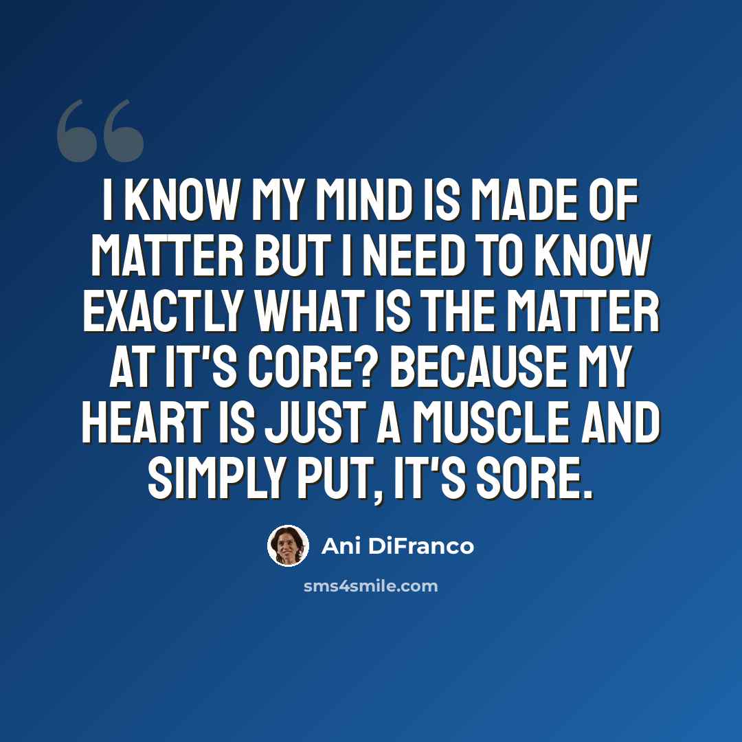 “I know my mind is made of matter but I need to know exactly what is the matter at it's core? Because my heart is just a muscle and simply put, it's sore.” quote by Ani DiFranco