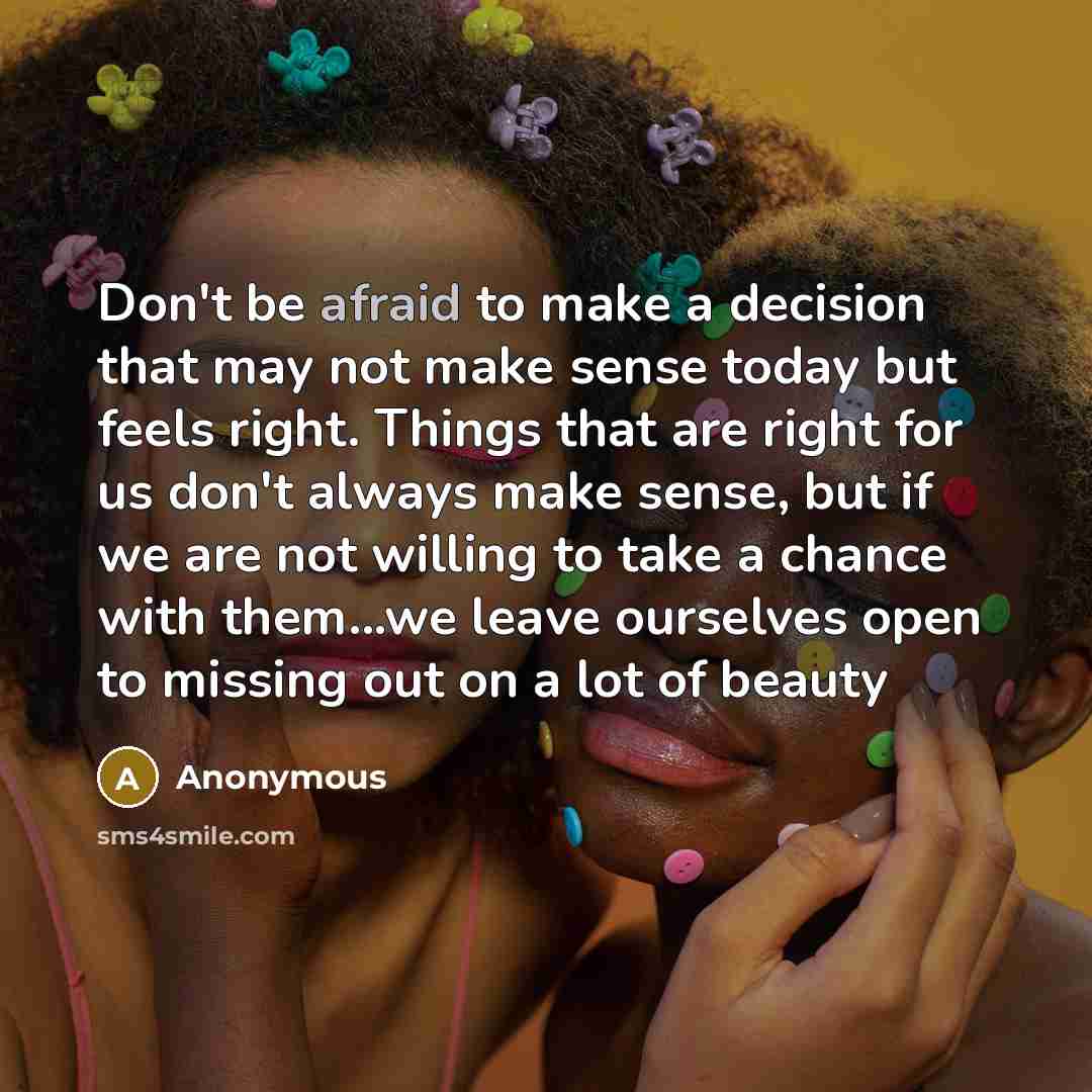 “Don't be afraid to make a decision that may not make sense today but feels right. Things that are right for us don't always make sense, but if we are not willing to take a chance with them...we leave ourselves open to missing out on a lot of beauty” quote by Anonymous