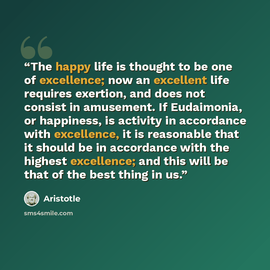 “The happy life is thought to be one of excellence; now an excellent life requires exertion, and does not consist in amusement. If Eudaimonia, or happiness, is activity in accordance with excellence, it is reasonable that it should be in accordance with the highest excellence; and this will be that…” quote by Aristotle