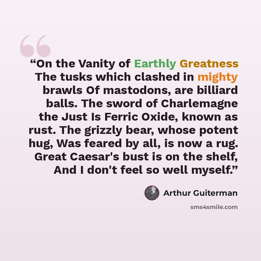 “On the Vanity of Earthly Greatness The tusks which clashed in mighty brawls Of mastodons, are billiard balls. The sword of Charlemagne the Just Is Ferric Oxide, known as rust. The grizzly bear, whose potent hug, Was feared by all, is now a rug. Great Caesar's bust is on the shelf, And I don't feel…” quote by Arthur Guiterman