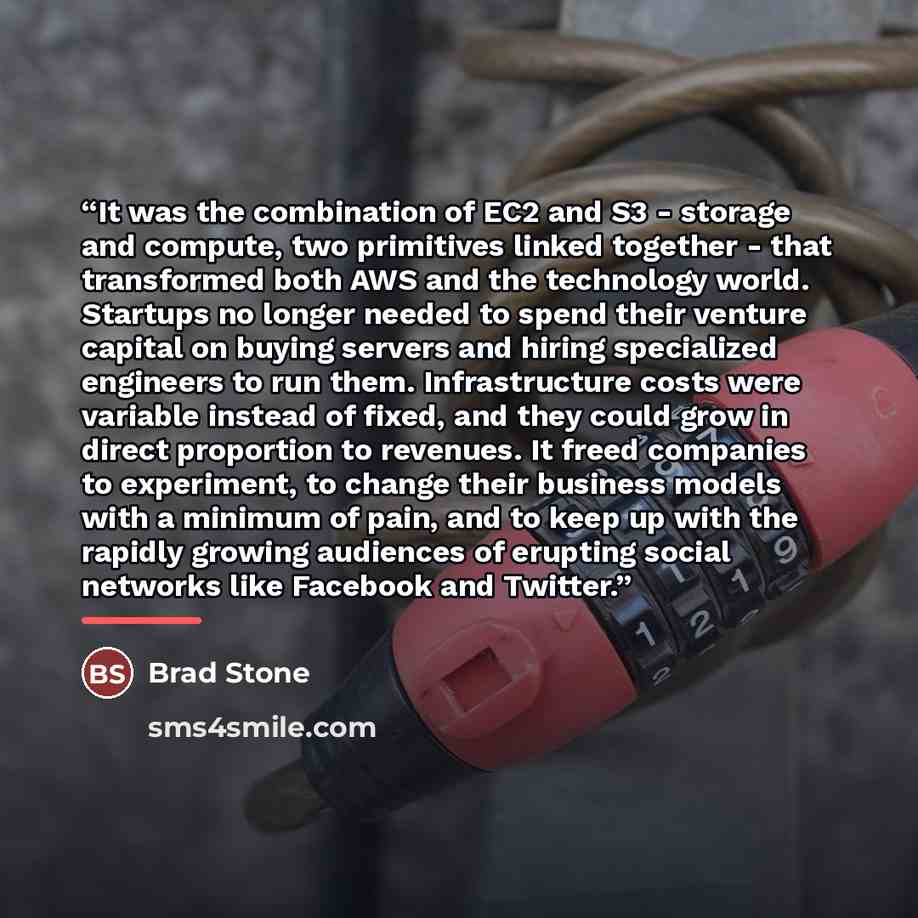 “It was the combination of EC2 and S3 - storage and compute, two primitives linked together - that transformed both AWS and the technology world. Startups no longer needed to spend their venture capital on buying servers and hiring specialized engineers to run them. Infrastructure costs were…” quote by Brad Stone