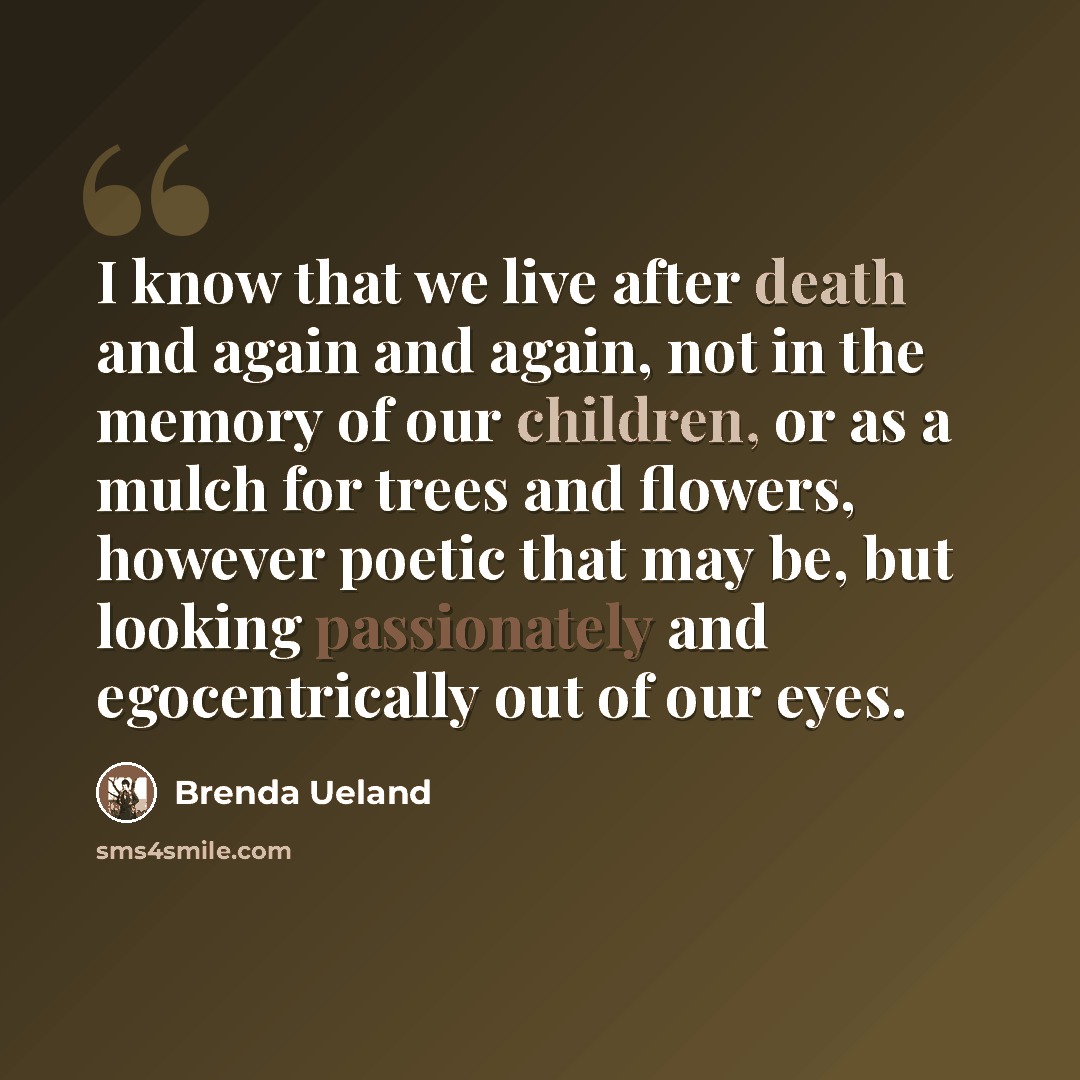 “I know that we live after death and again and again, not in the memory of our children, or as a mulch for trees and flowers, however poetic that may be, but looking passionately and egocentrically out of our eyes.” quote by Brenda Ueland