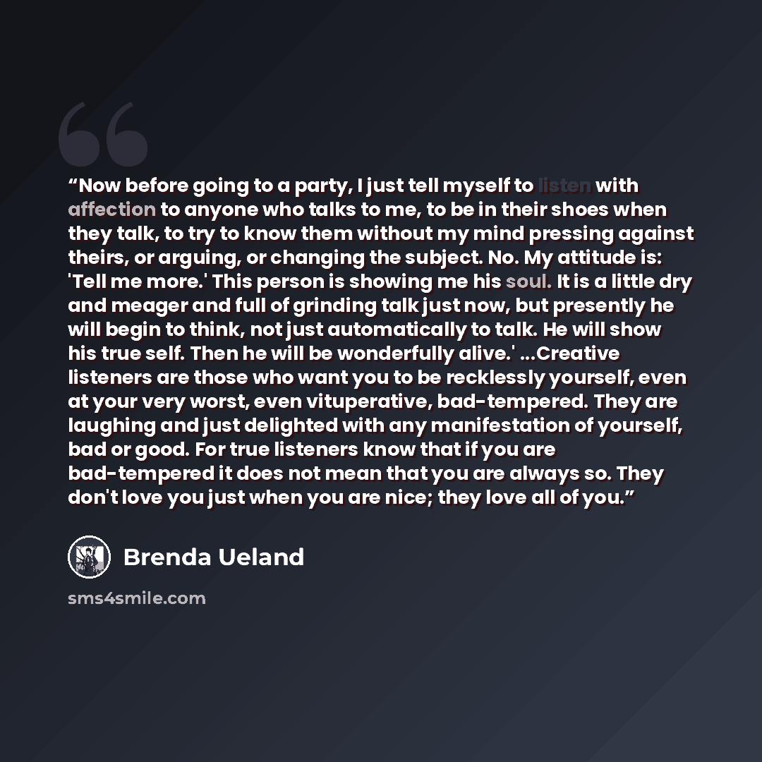 “Now before going to a party, I just tell myself to listen with affection to anyone who talks to me, to be in their shoes when they talk, to try to know them without my mind pressing against theirs, or arguing, or changing the subject. No. My attitude is: 'Tell me more.' This person is showing me…” quote by Brenda Ueland