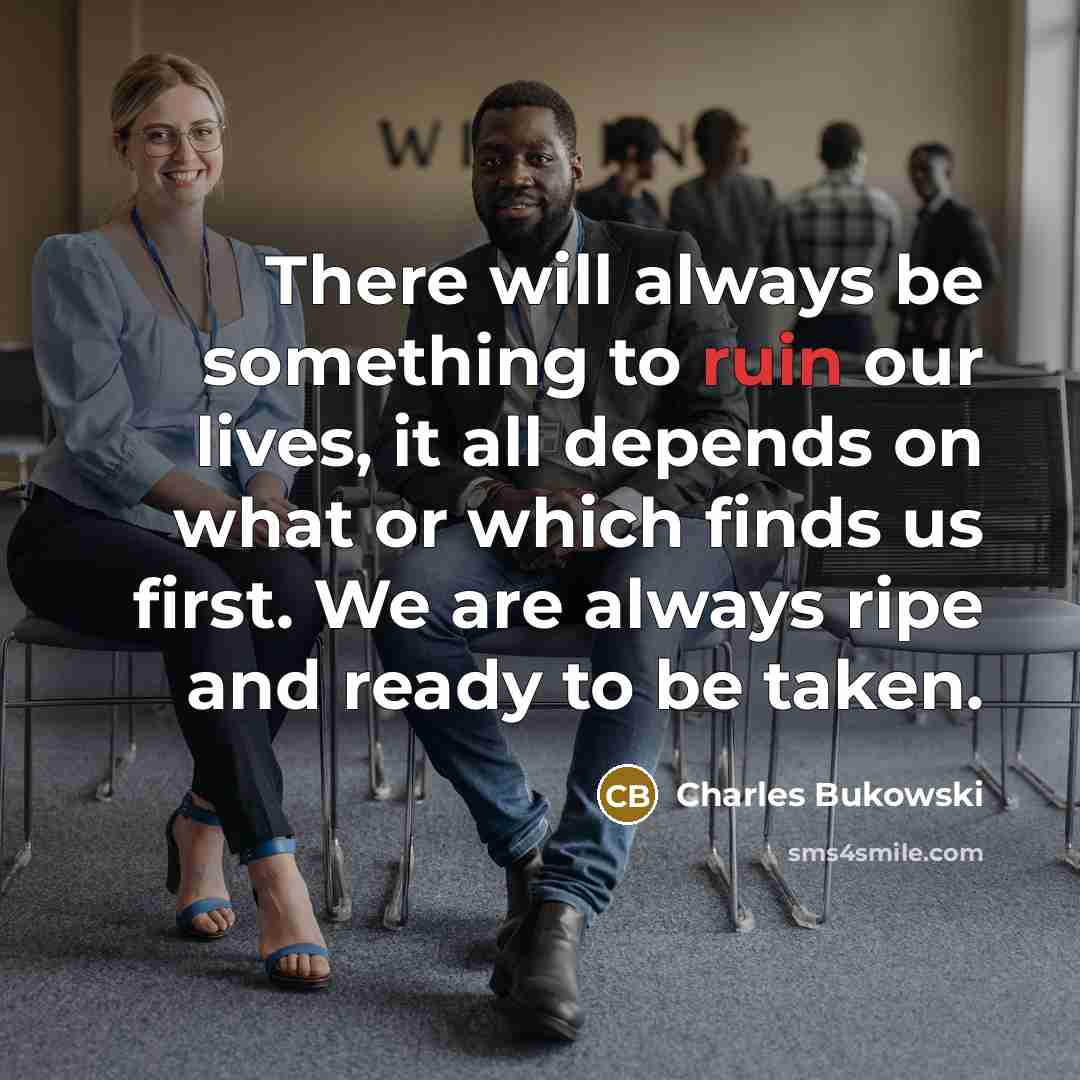 “There will always be something to ruin our lives, it all depends on what or which finds us first. We are always ripe and ready to be taken.” quote by Charles Bukowski