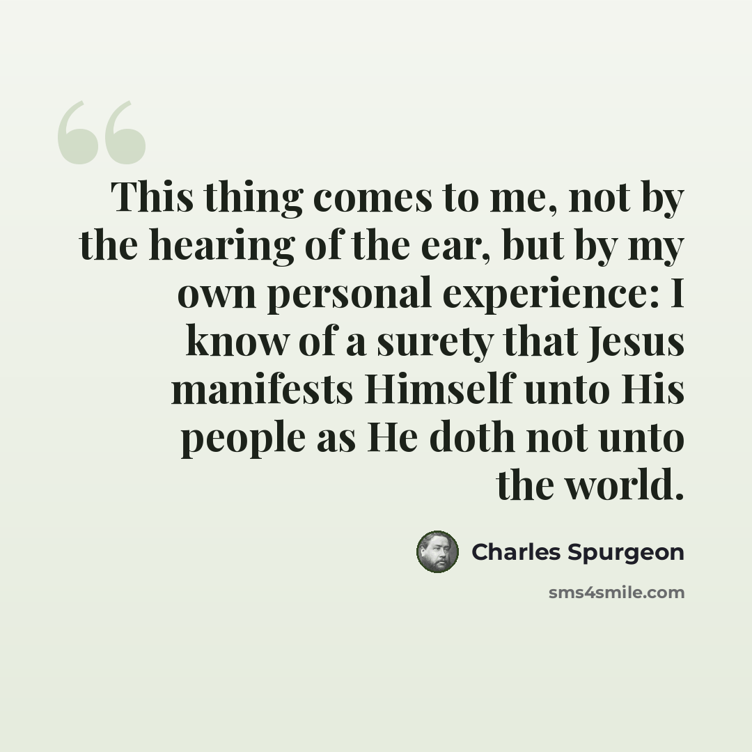 “This thing comes to me, not by the hearing of the ear, but by my own personal experience: I know of a surety that Jesus manifests Himself unto His people as He doth not unto the world.” quote by Charles Spurgeon
