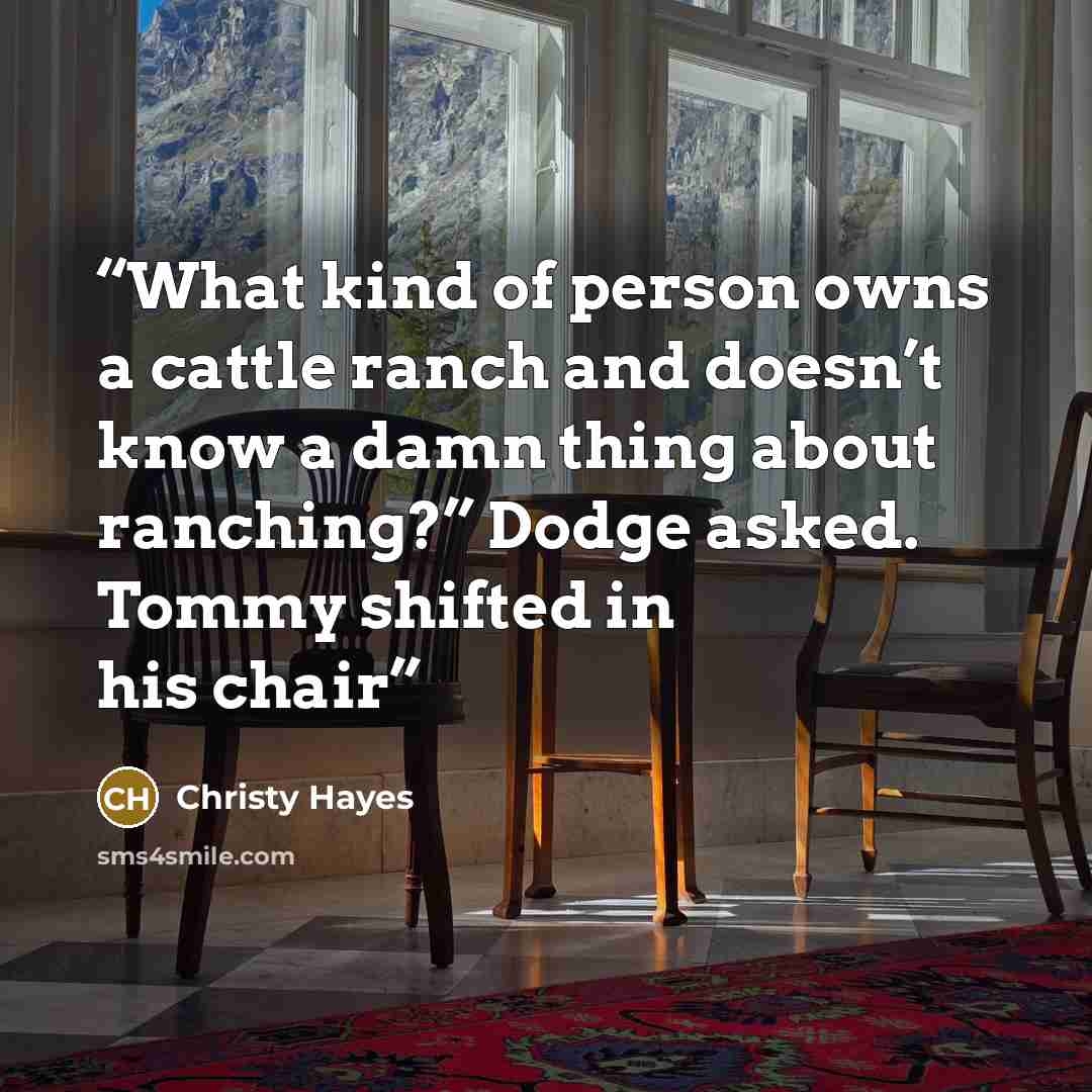 “What kind of person owns a cattle ranch and doesn’t know a damn thing about ranching?” Dodge asked. Tommy shifted in his chair” quote by Christy Hayes