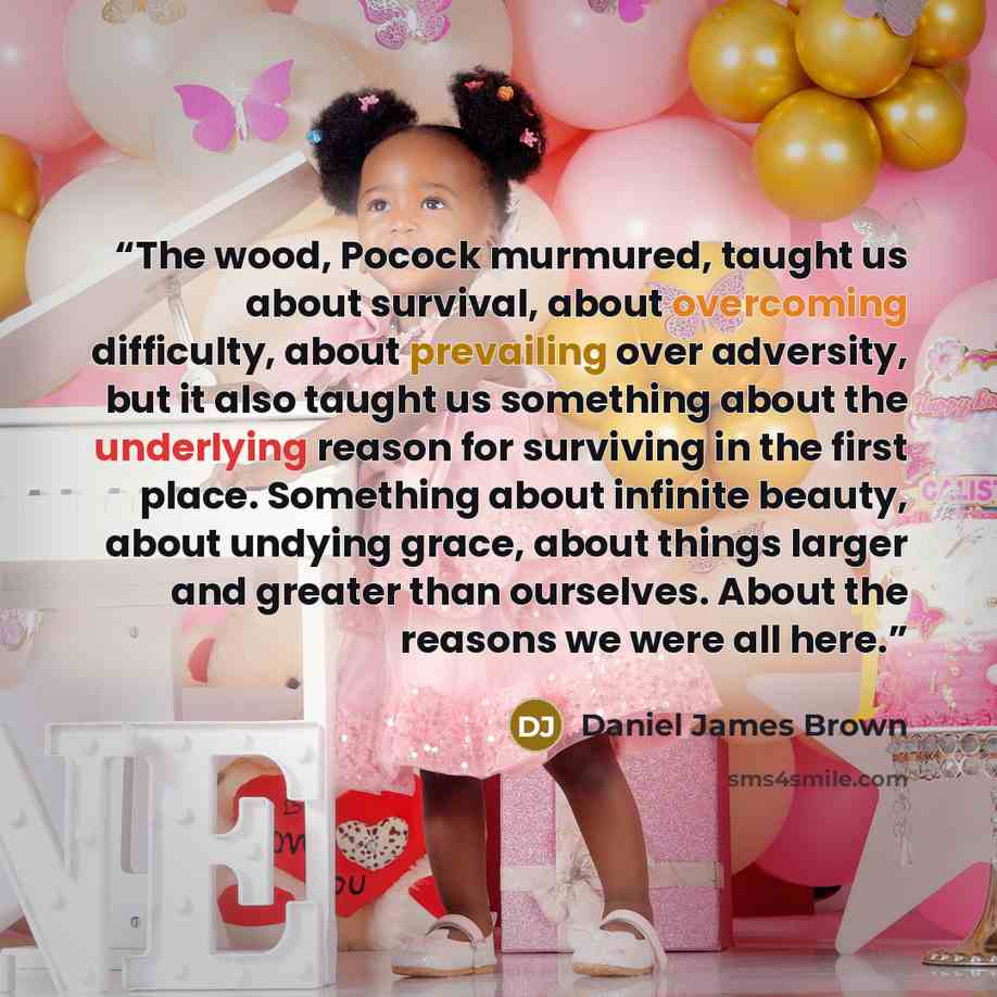 “The wood, Pocock murmured, taught us about survival, about overcoming difficulty, about prevailing over adversity, but it also taught us something about the underlying reason for surviving in the first place. Something about infinite beauty, about undying grace, about things larger and greater…” quote by Daniel James Brown