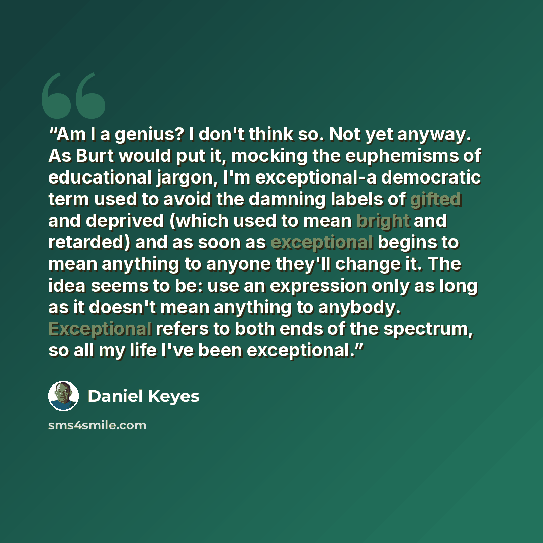 “Am I a genius? I don't think so. Not yet anyway. As Burt would put it, mocking the euphemisms of educational jargon, I'm exceptional-a democratic term used to avoid the damning labels of gifted and deprived (which used to mean bright and retarded) and as soon as exceptional begins to mean anything…” quote by Daniel Keyes