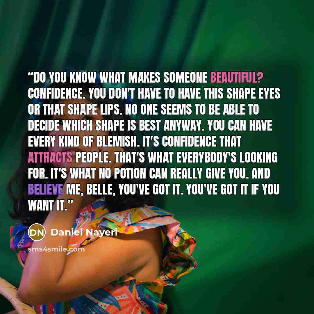 “Do you know what makes someone beautiful? Confidence. You don't have to have this shape eyes or that shape lips. No one seems to be able to decide which shape is best anyway. You can have every kind of blemish. It's confidence that attracts people. That's what everybody's looking for. It's what no…” quote by Daniel Nayeri