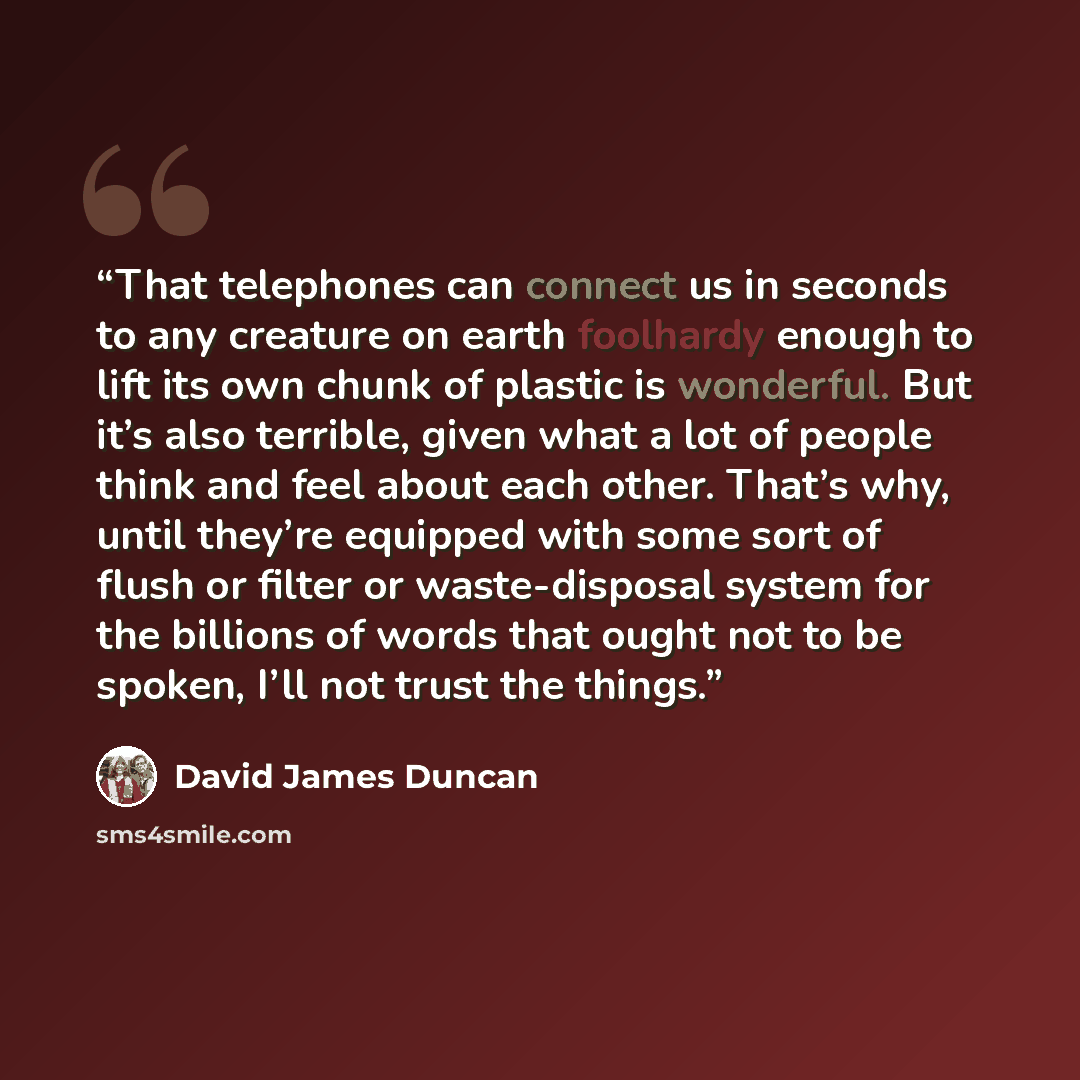 “That telephones can connect us in seconds to any creature on earth foolhardy enough to lift its own chunk of plastic is wonderful. But it’s also terrible, given what a lot of people think and feel about each other. That’s why, until they’re equipped with some sort of flush or filter or…” quote by David James Duncan