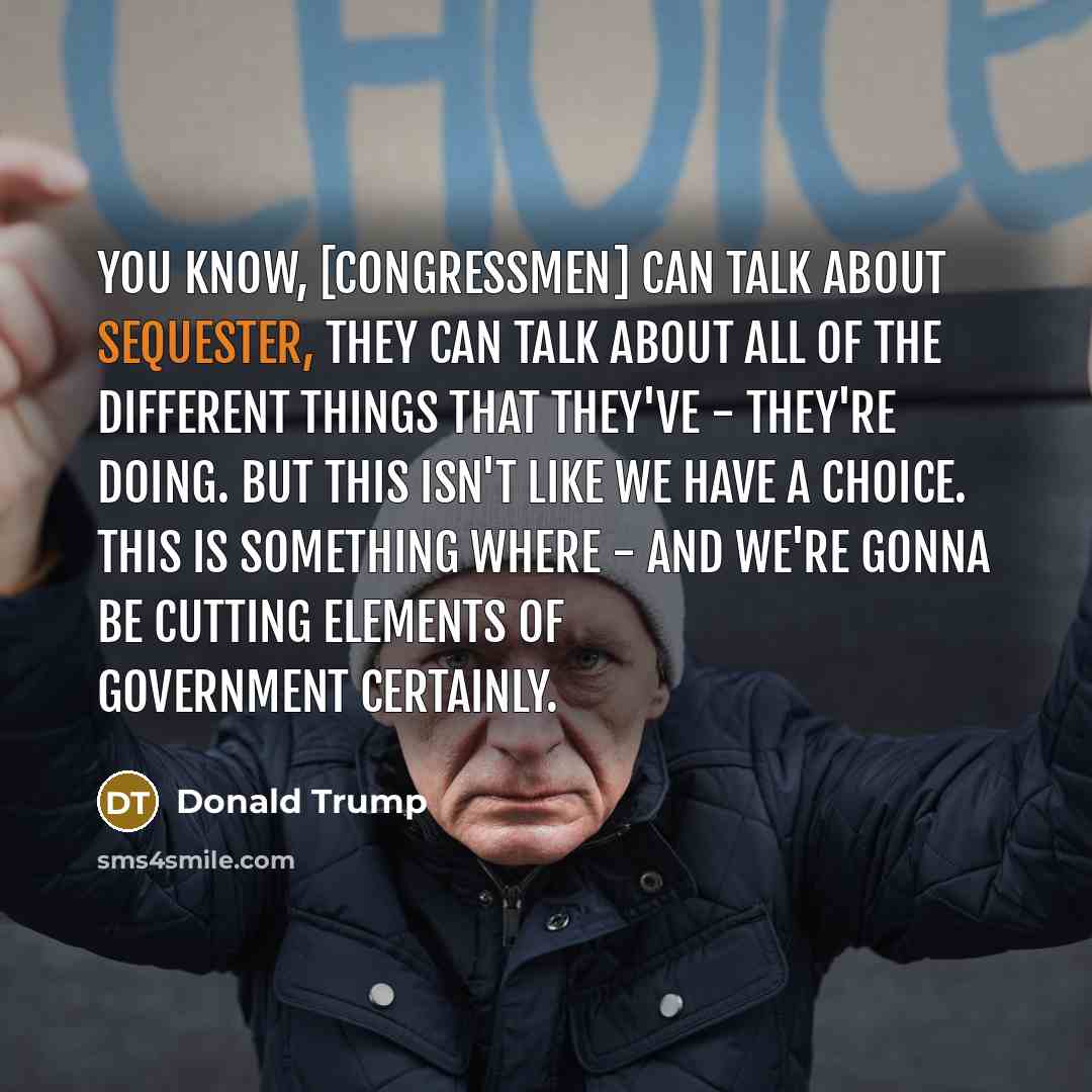“You know, [congressmen] can talk about sequester, they can talk about all of the different things that they've - they're doing. But this isn't like we have a choice. This is something where - and we're gonna be cutting elements of government certainly.” quote by Donald Trump