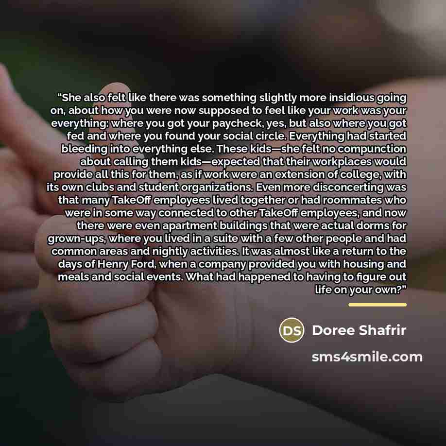 “She also felt like there was something slightly more insidious going on, about how you were now supposed to feel like your work was your everything: where you got your paycheck, yes, but also where you got fed and where you found your social circle. Everything had started bleeding into everything…” quote by Doree Shafrir