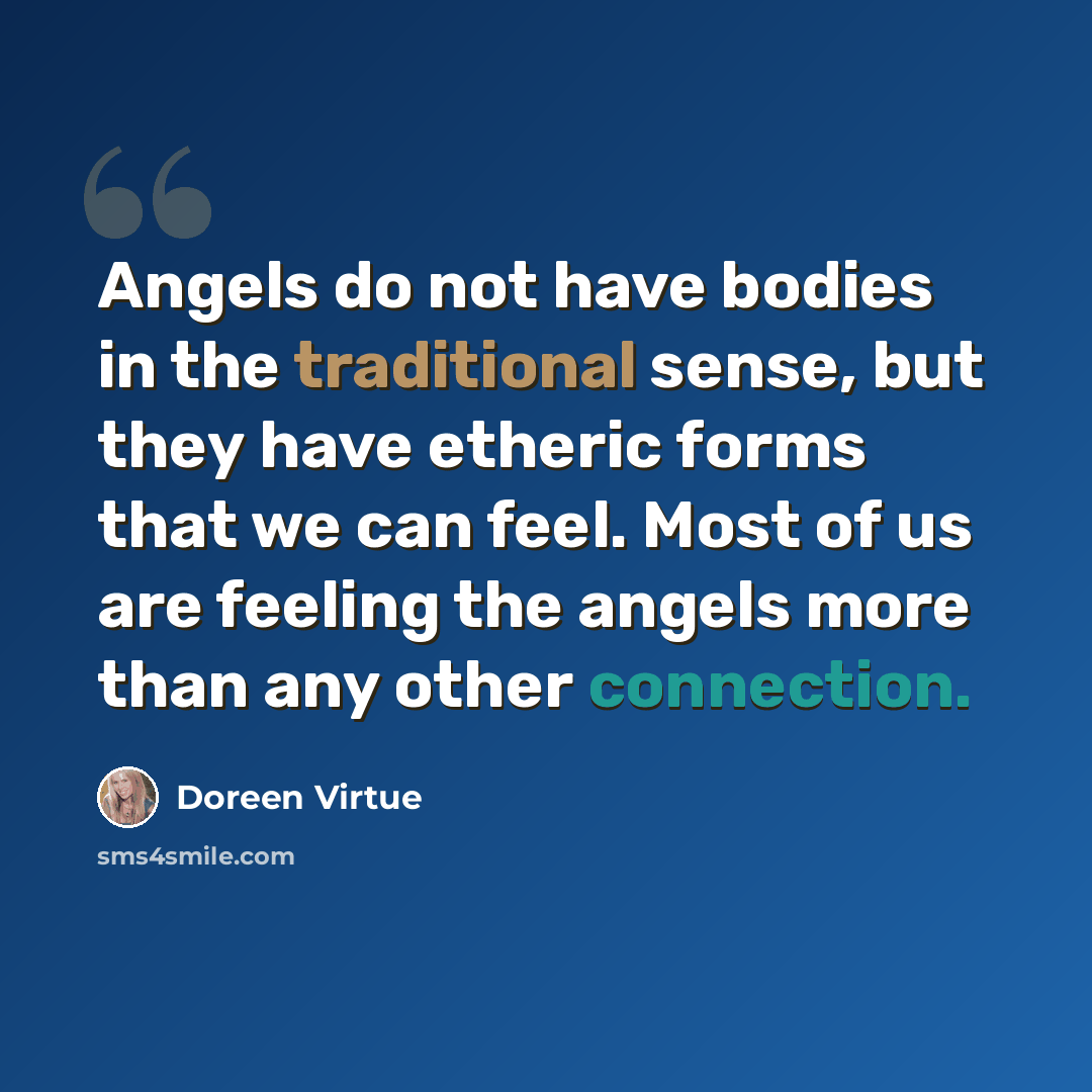 “Angels do not have bodies in the traditional sense, but they have etheric forms that we can feel. Most of us are feeling the angels more than any other connection.” quote by Doreen Virtue