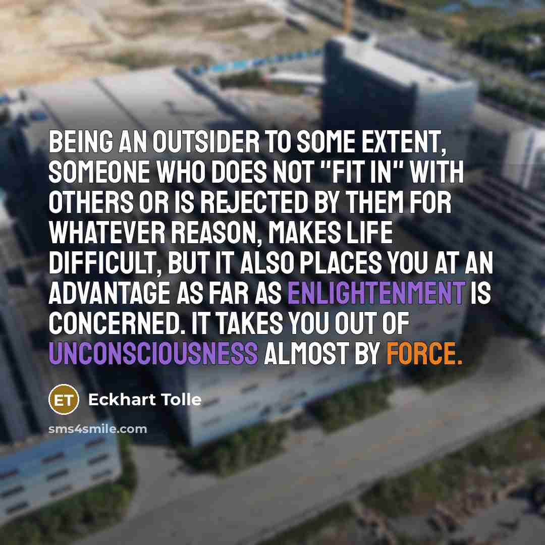 “Being an outsider to some extent, someone who does not "fit in" with others or is rejected by them for whatever reason, makes life difficult, but it also places you at an advantage as far as enlightenment is concerned. It takes you out of unconsciousness almost by force.” quote by Eckhart Tolle