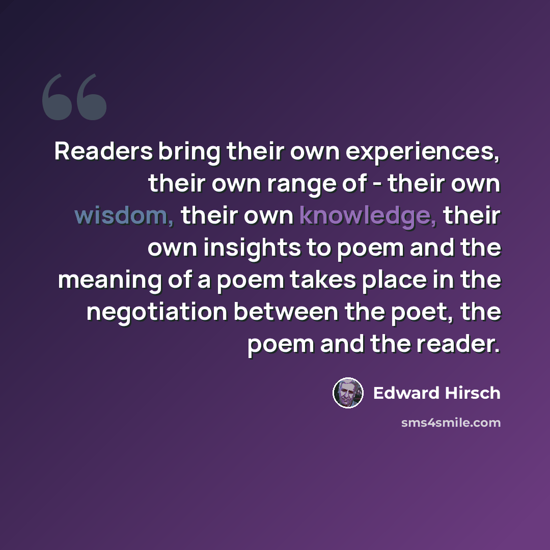 “Readers bring their own experiences, their own range of - their own wisdom, their own knowledge, their own insights to poem and the meaning of a poem takes place in the negotiation between the poet, the poem and the reader.” quote by Edward Hirsch