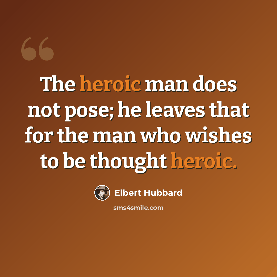 “The heroic man does not pose; he leaves that for the man who wishes to be thought heroic.” quote by Elbert Hubbard