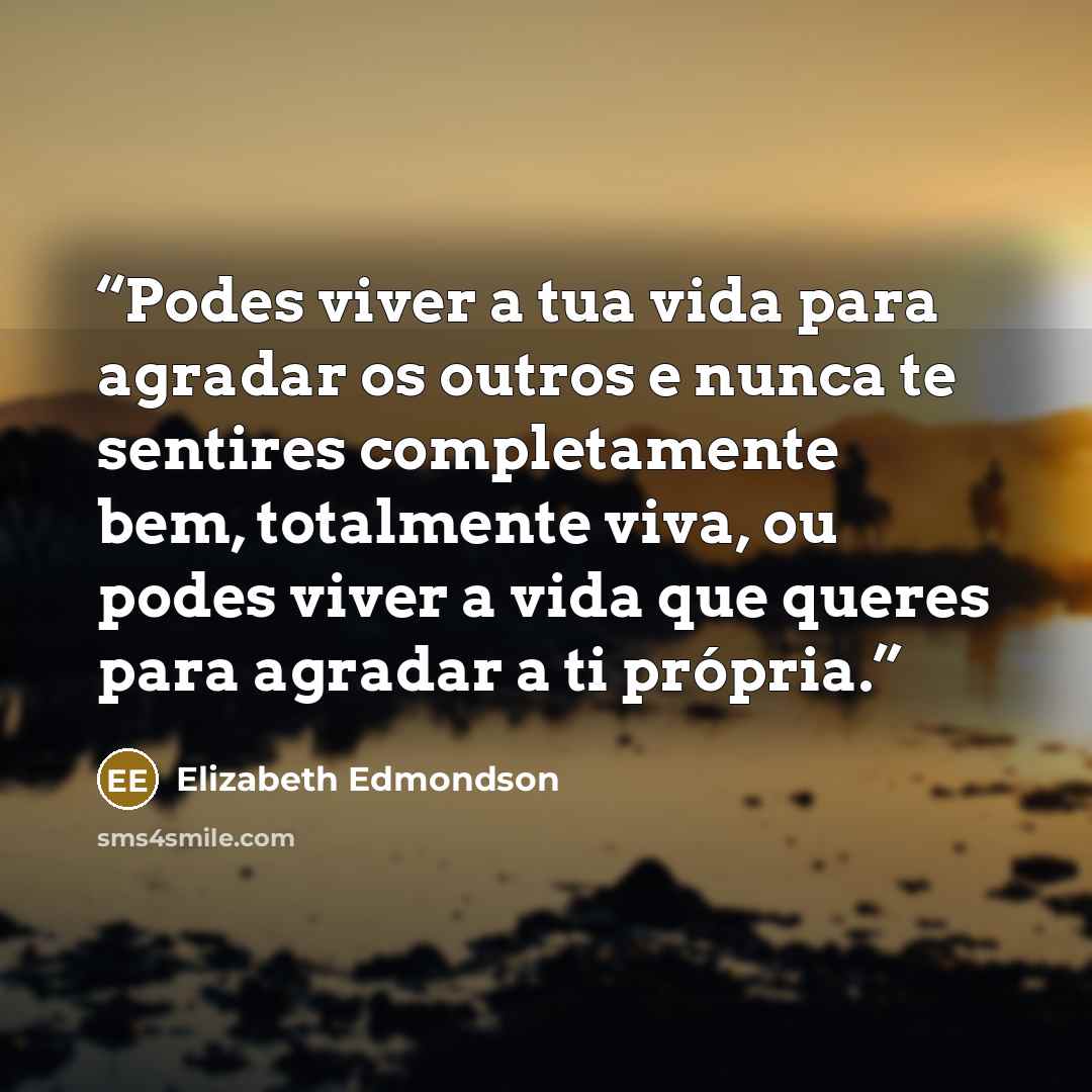 “Podes viver a tua vida para agradar os outros e nunca te sentires completamente bem, totalmente viva, ou podes viver a vida que queres para agradar a ti própria.” quote by Elizabeth Edmondson