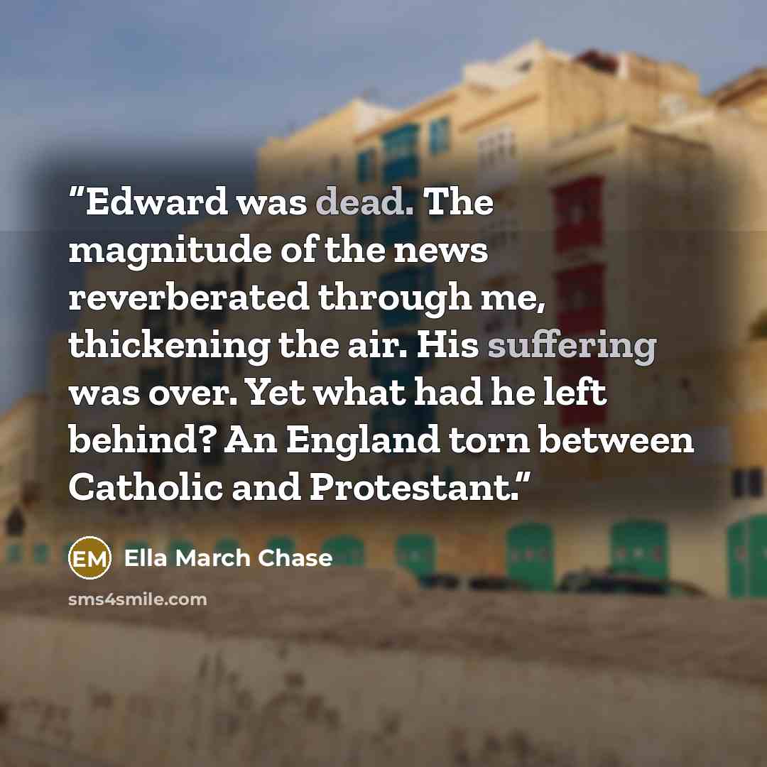 “Edward was dead. The magnitude of the news reverberated through me, thickening the air. His suffering was over. Yet what had he left behind? An England torn between Catholic and Protestant.” quote by Ella March Chase