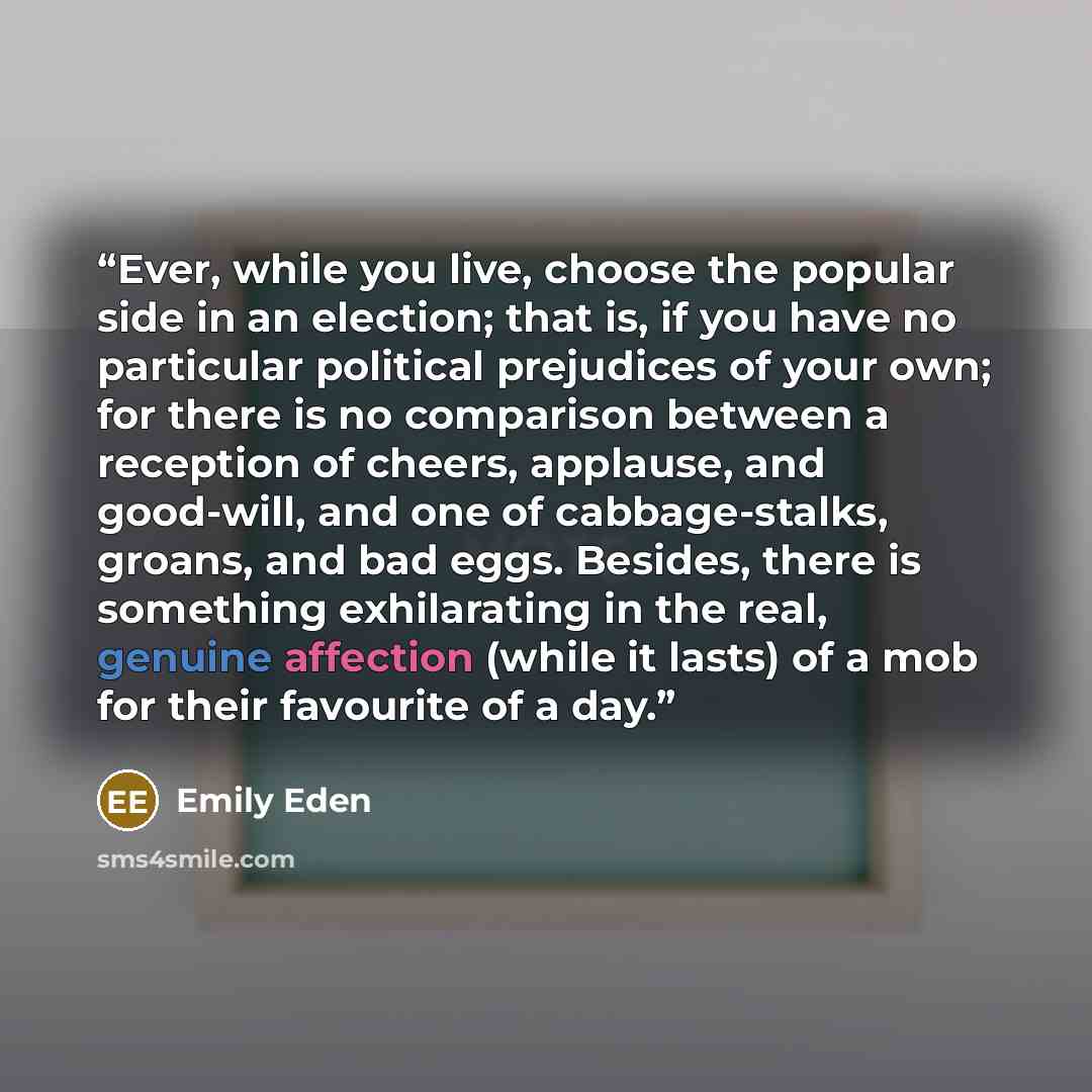 “Ever, while you live, choose the popular side in an election; that is, if you have no particular political prejudices of your own; for there is no comparison between a reception of cheers, applause, and good-will, and one of cabbage-stalks, groans, and bad eggs. Besides, there is something…” quote by Emily Eden