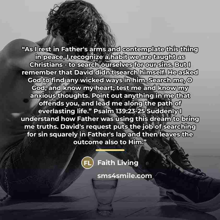 “As I rest in Father's arms and contemplate this thing in peace, I recognize a habit we are taught as Christians - to search ourselves for our sins. But I remember that David didn't search himself. He asked God to find any wicked ways in him. Search me, O God, and know my heart; test me and know my…” quote by Faith Living