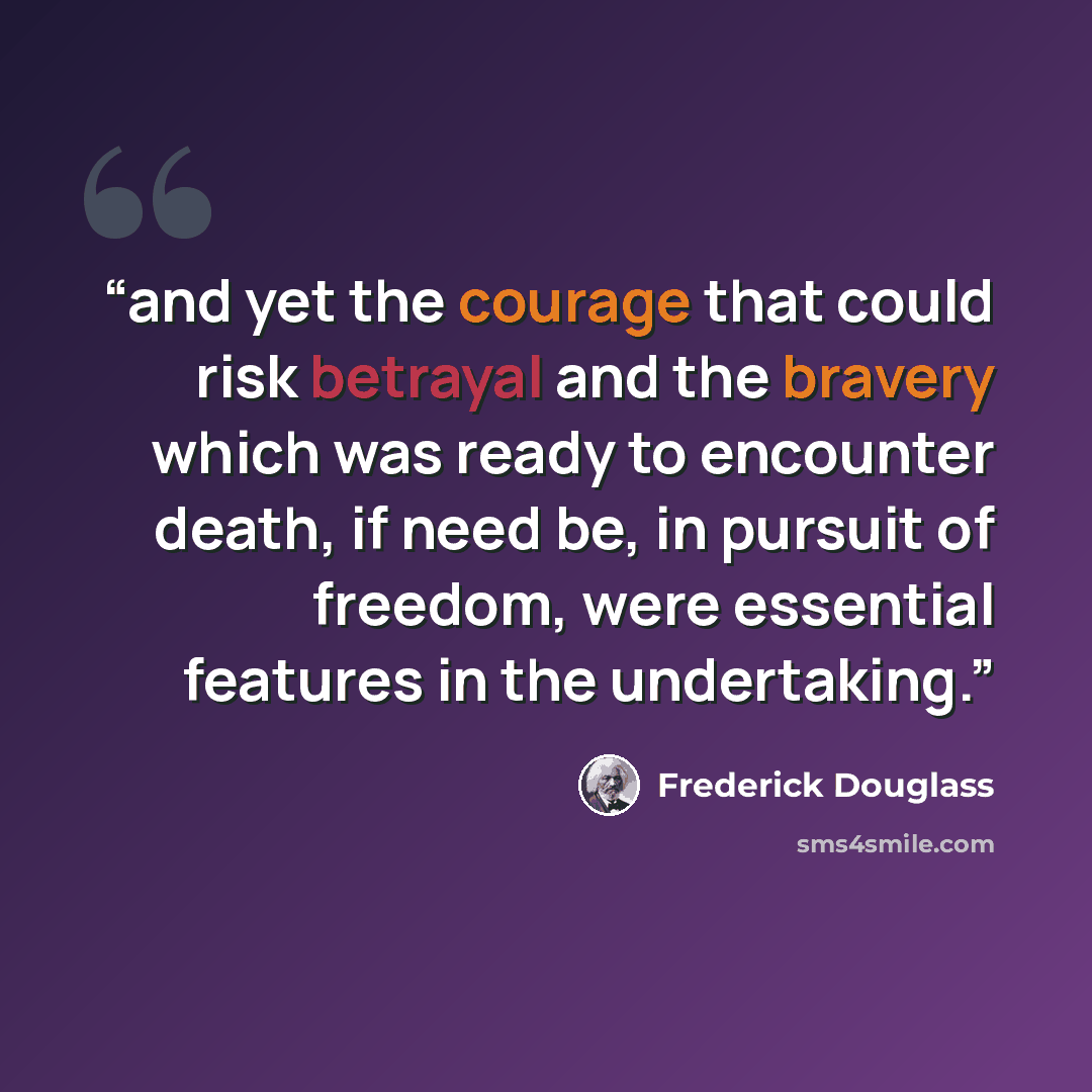 “and yet the courage that could risk betrayal and the bravery which was ready to encounter death, if need be, in pursuit of freedom, were essential features in the undertaking.” quote by Frederick Douglass