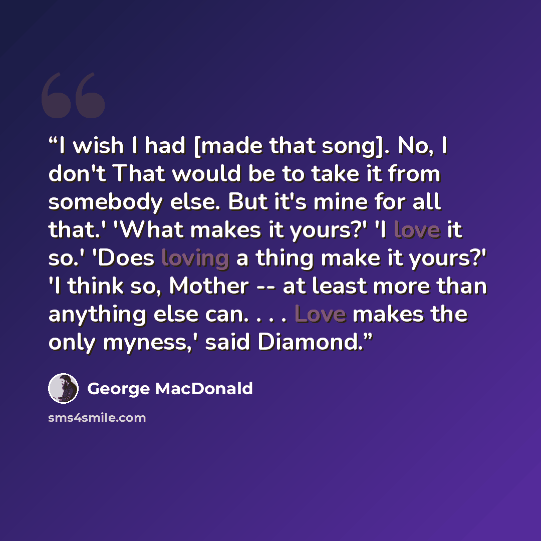 “I wish I had [made that song]. No, I don't That would be to take it from somebody else. But it's mine for all that.' 'What makes it yours?' 'I love it so.' 'Does loving a thing make it yours?' 'I think so, Mother -- at least more than anything else can. . . . Love makes the only myness,' said…” quote by George MacDonald