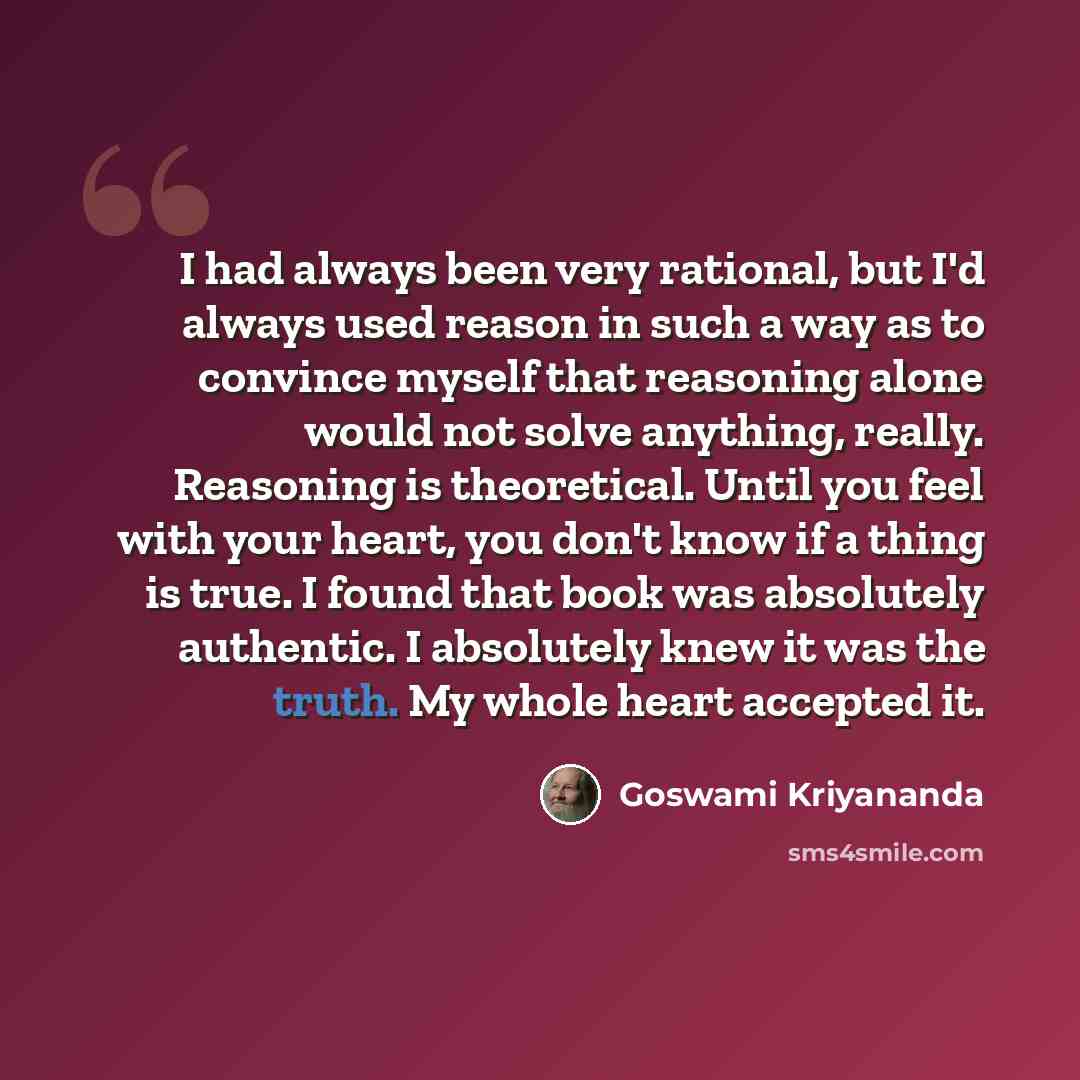 “I had always been very rational, but I'd always used reason in such a way as to convince myself that reasoning alone would not solve anything, really. Reasoning is theoretical. Until you feel with your heart, you don't know if a thing is true. I found that book was absolutely authentic. I…” quote by Goswami Kriyananda