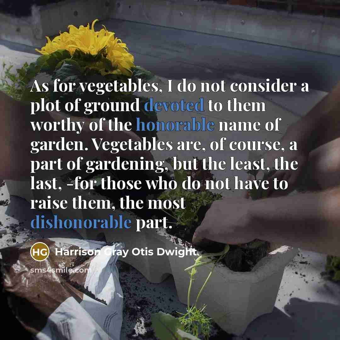 “As for vegetables, I do not consider a plot of ground devoted to them worthy of the honorable name of garden. Vegetables are, of course, a part of gardening, but the least, the last, -for those who do not have to raise them, the most dishonorable part.” quote by Harrison Gray Otis Dwight