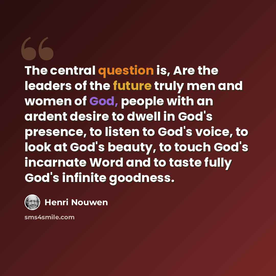 “The central question is, Are the leaders of the future truly men and women of God, people with an ardent desire to dwell in God's presence, to listen to God's voice, to look at God's beauty, to touch God's incarnate Word and to taste fully God's infinite goodness.” quote by Henri Nouwen