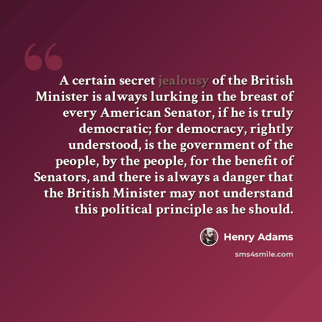 “A certain secret jealousy of the British Minister is always lurking in the breast of every American Senator, if he is truly democratic; for democracy, rightly understood, is the government of the people, by the people, for the benefit of Senators, and there is always a danger that the British…” quote by Henry Adams