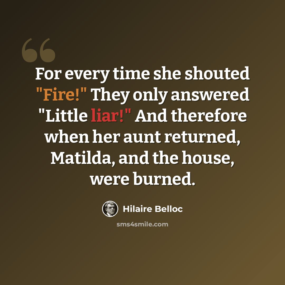 “For every time she shouted "Fire!" They only answered "Little liar!" And therefore when her aunt returned, Matilda, and the house, were burned.” quote by Hilaire Belloc