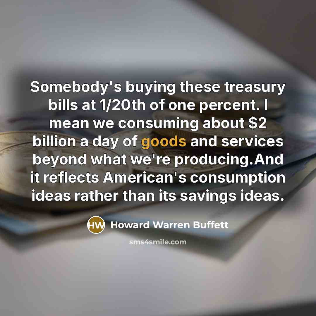 “Somebody's buying these treasury bills at 1/20th of one percent. I mean we consuming about $2 billion a day of goods and services beyond what we're producing.And it reflects American's consumption ideas rather than its savings ideas.” quote by Howard Warren Buffett