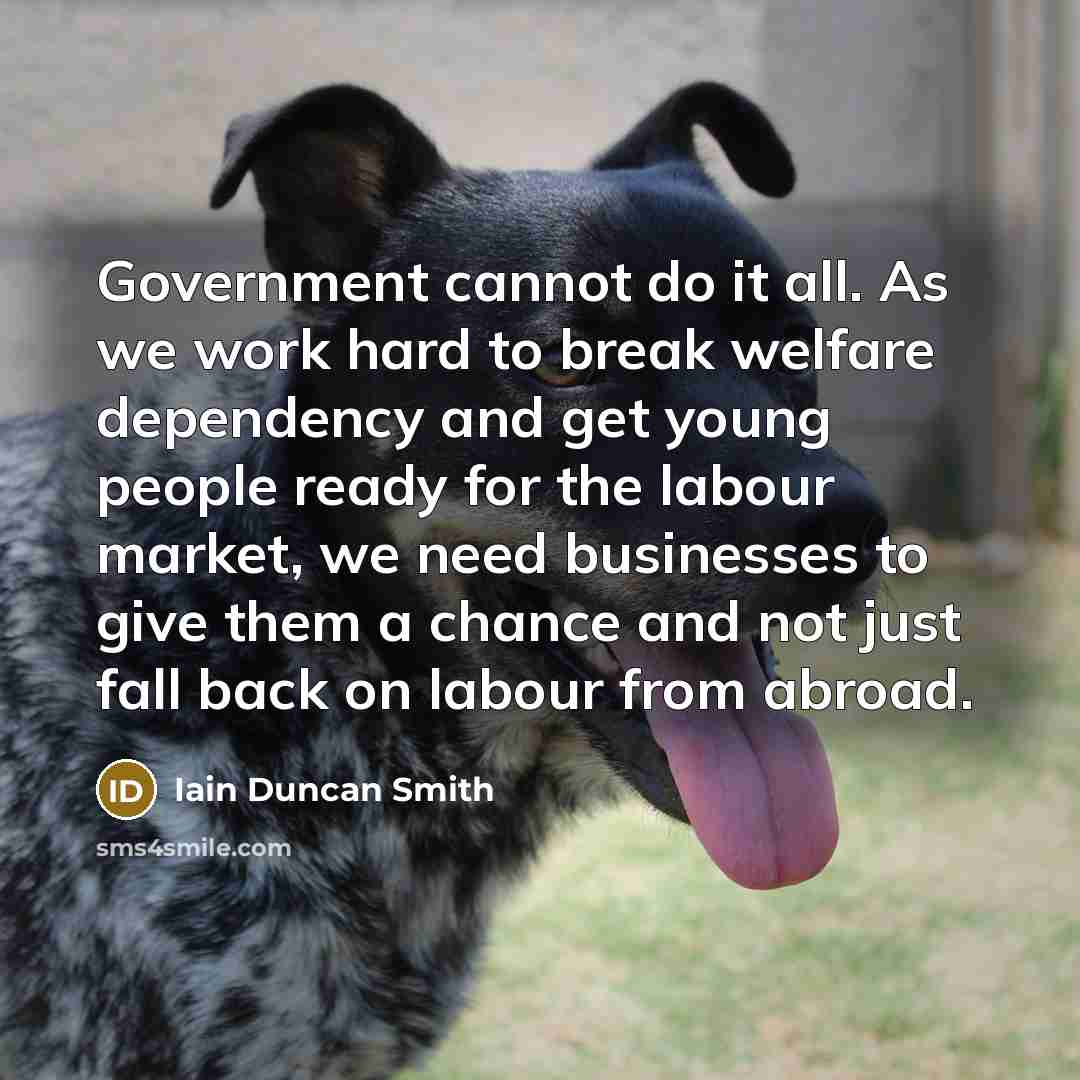 “Government cannot do it all. As we work hard to break welfare dependency and get young people ready for the labour market, we need businesses to give them a chance and not just fall back on labour from abroad.” quote by Iain Duncan Smith