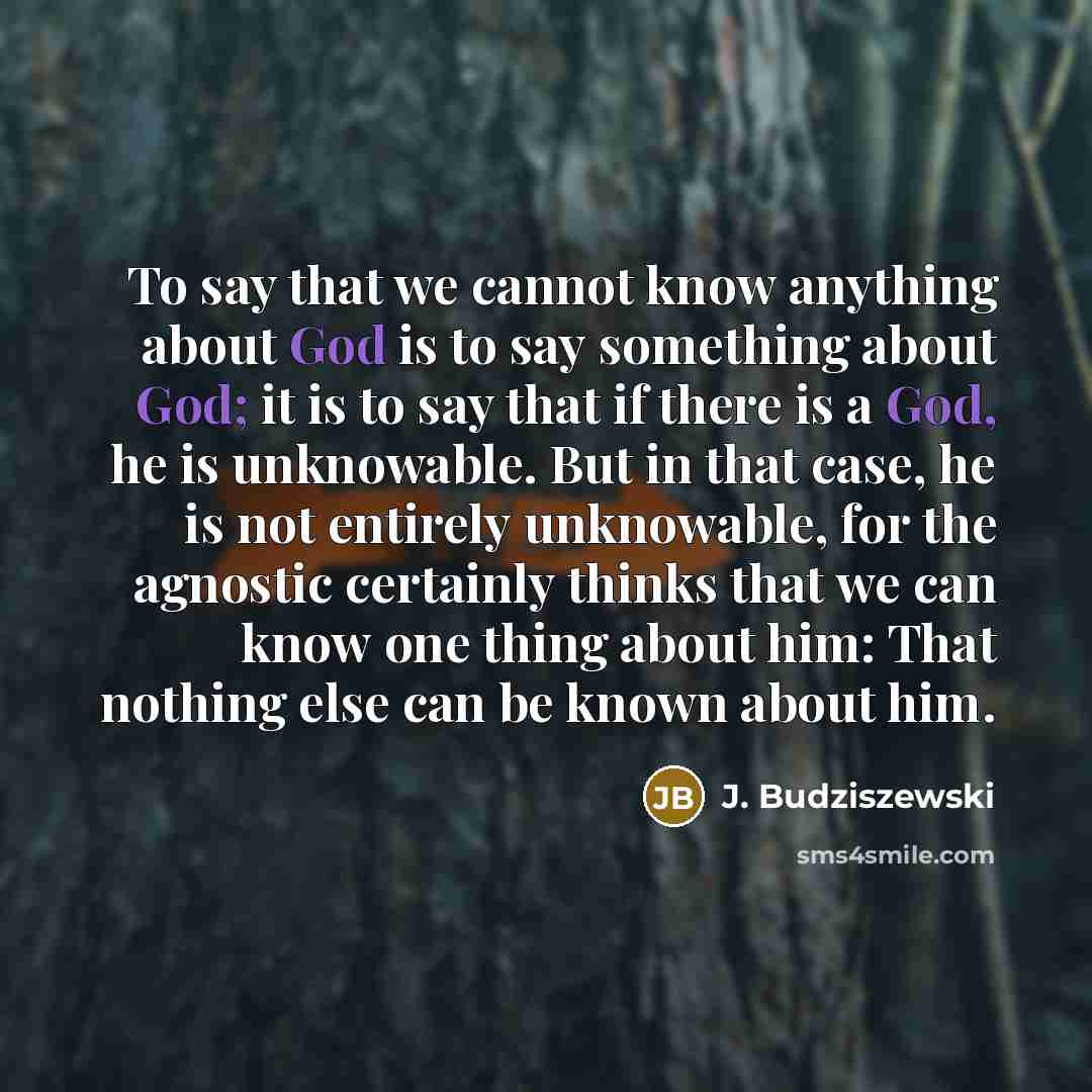 “To say that we cannot know anything about God is to say something about God; it is to say that if there is a God, he is unknowable. But in that case, he is not entirely unknowable, for the agnostic certainly thinks that we can know one thing about him: That nothing else can be known about him.” quote by J. Budziszewski