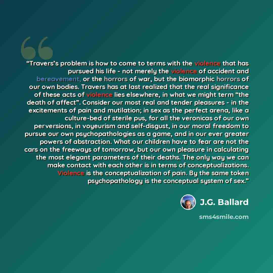 “Travers’s problem is how to come to terms with the violence that has pursued his life - not merely the violence of accident and bereavement, or the horrors of war, but the biomorphic horrors of our own bodies. Travers has at last realized that the real significance of these acts of violence lies…” quote by J.G. Ballard