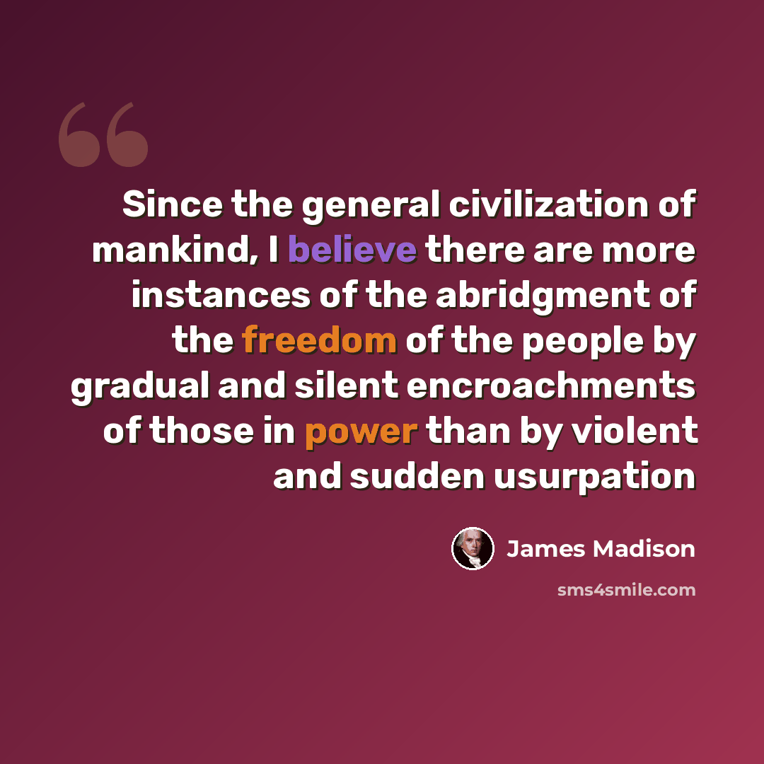 “Since the general civilization of mankind, I believe there are more instances of the abridgment of the freedom of the people by gradual and silent encroachments of those in power than by violent and sudden usurpation” quote by James Madison