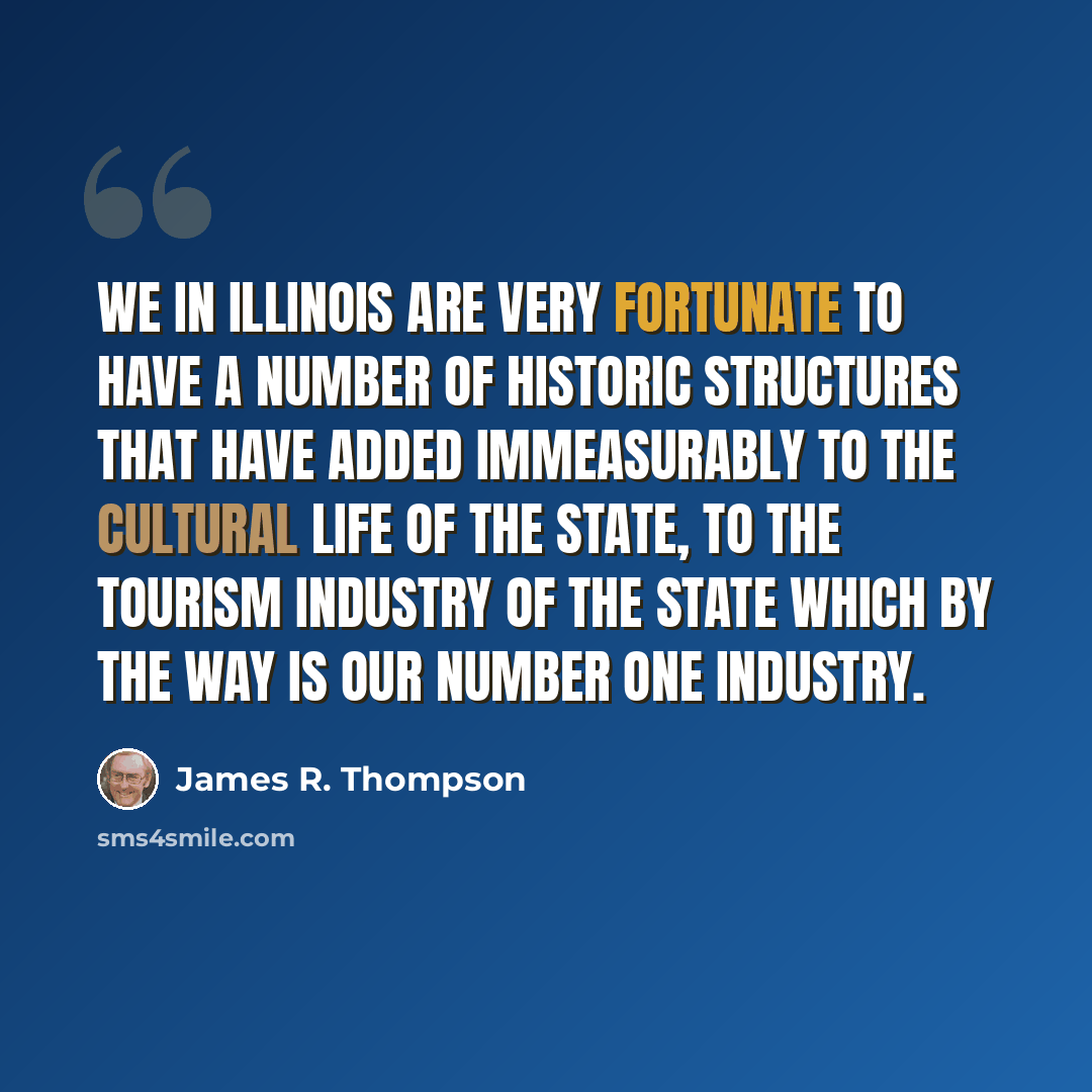 “We in Illinois are very fortunate to have a number of historic structures that have added immeasurably to the cultural life of the state, to the tourism industry of the state which by the way is our number one industry.” quote by James R. Thompson
