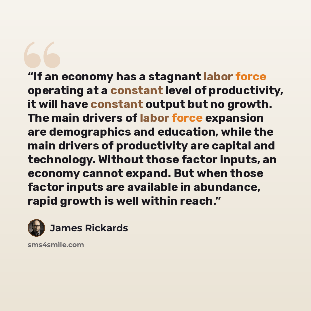 “If an economy has a stagnant labor force operating at a constant level of productivity, it will have constant output but no growth. The main drivers of labor force expansion are demographics and education, while the main drivers of productivity are capital and technology. Without those factor…” quote by James Rickards