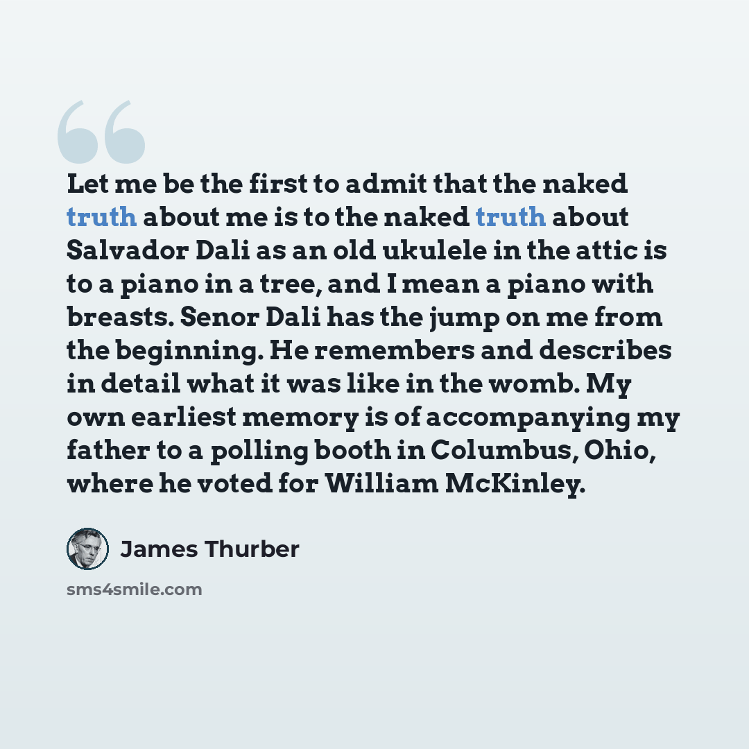“Let me be the first to admit that the naked truth about me is to the naked truth about Salvador Dali as an old ukulele in the attic is to a piano in a tree, and I mean a piano with breasts. Senor Dali has the jump on me from the beginning. He remembers and describes in detail what it was like in…” quote by James Thurber
