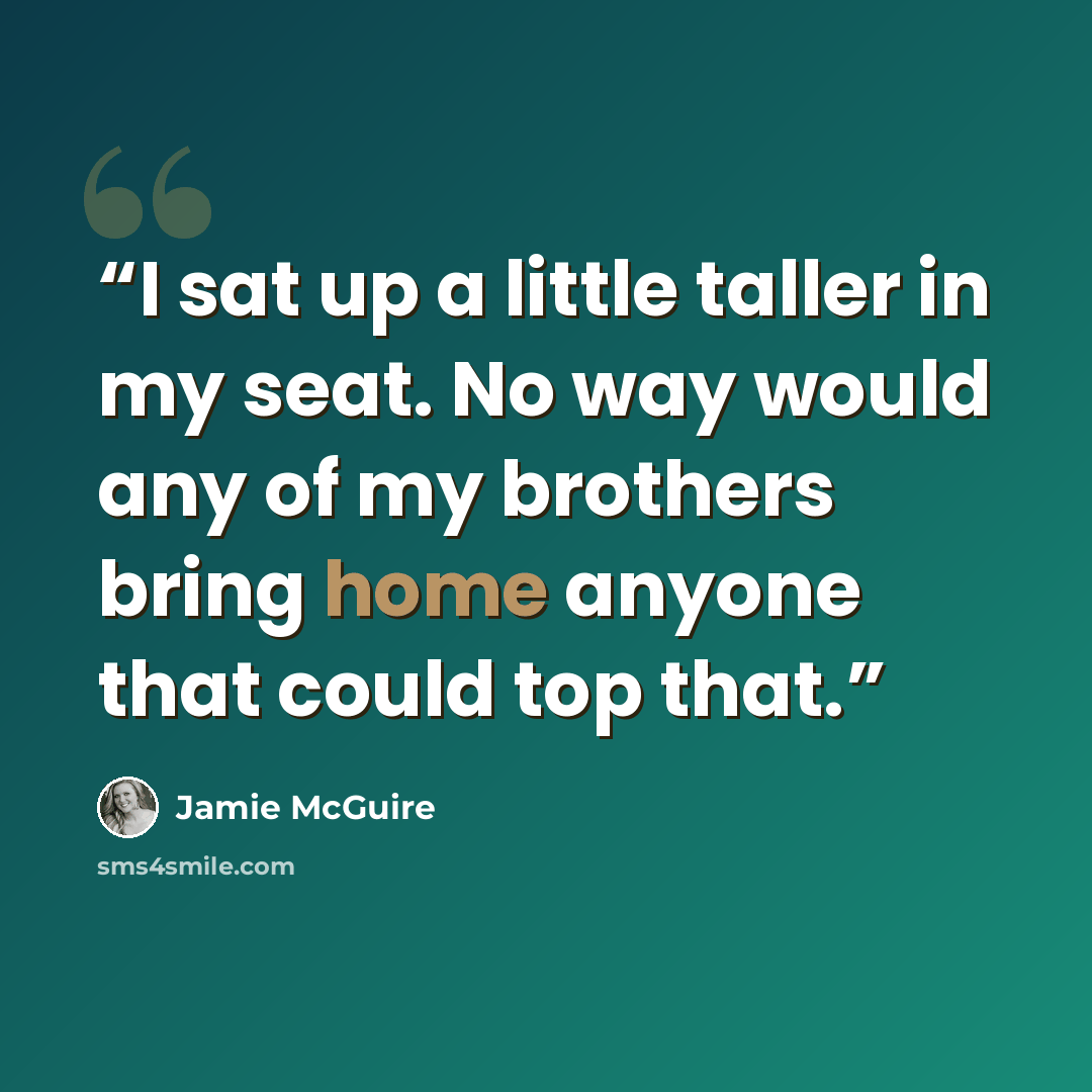 “I sat up a little taller in my seat. No way would any of my brothers bring home anyone that could top that.” quote by Jamie McGuire