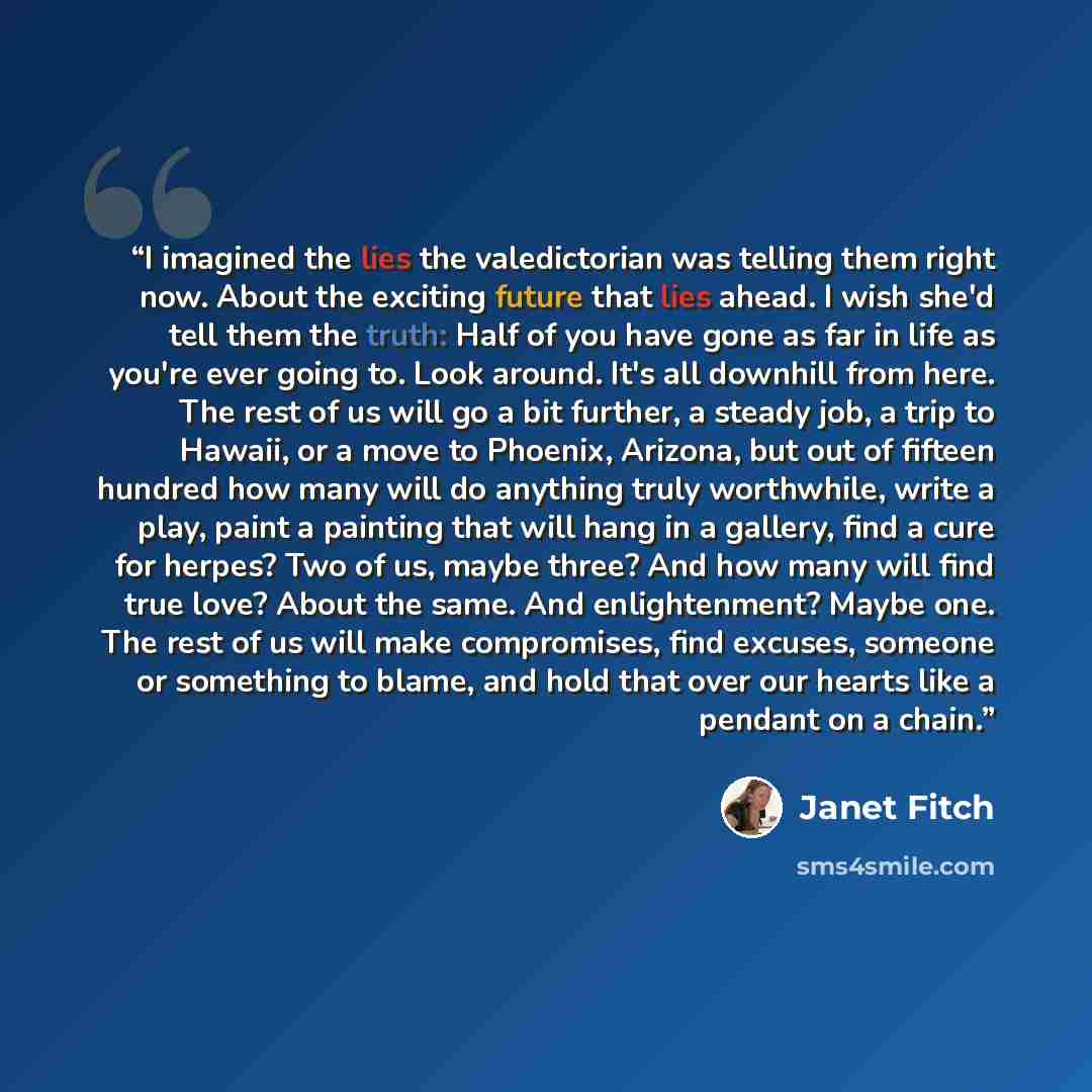 “I imagined the lies the valedictorian was telling them right now. About the exciting future that lies ahead. I wish she'd tell them the truth: Half of you have gone as far in life as you're ever going to. Look around. It's all downhill from here. The rest of us will go a bit further, a steady job…” quote by Janet Fitch