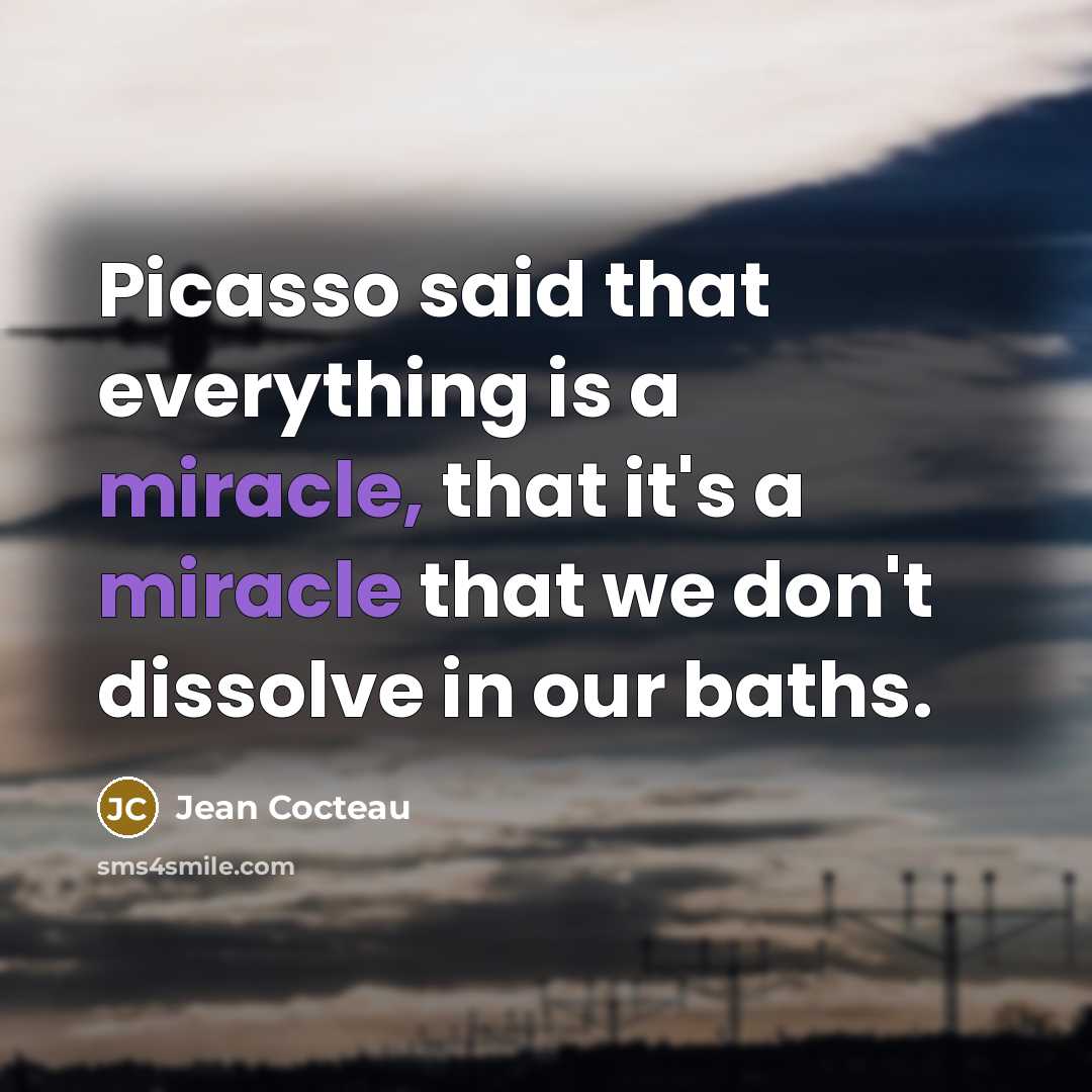 “Picasso said that everything is a miracle, that it's a miracle that we don't dissolve in our baths.” quote by Jean Cocteau