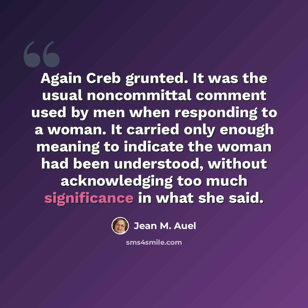 “Again Creb grunted. It was the usual noncommittal comment used by men when responding to a woman. It carried only enough meaning to indicate the woman had been understood, without acknowledging too much significance in what she said.” quote by Jean M. Auel