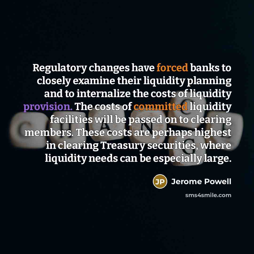 “Regulatory changes have forced banks to closely examine their liquidity planning and to internalize the costs of liquidity provision. The costs of committed liquidity facilities will be passed on to clearing members. These costs are perhaps highest in clearing Treasury securities, where liquidity…” quote by Jerome Powell