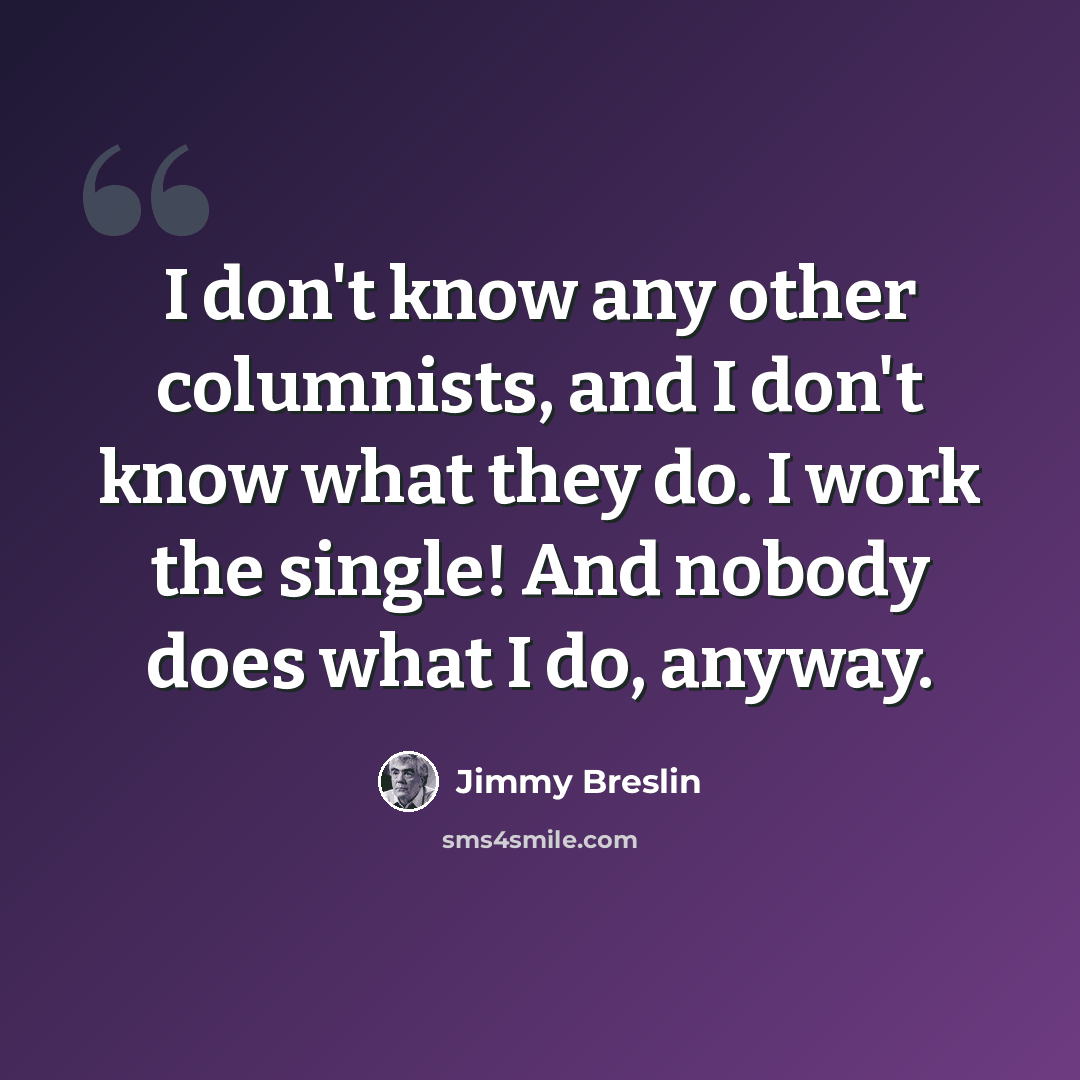 “I don't know any other columnists, and I don't know what they do. I work the single! And nobody does what I do, anyway.” quote by Jimmy Breslin